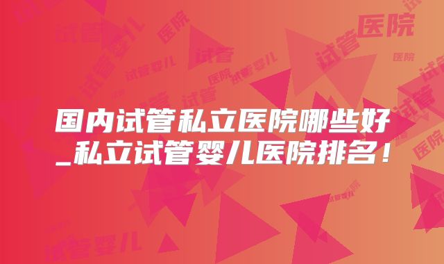 国内试管私立医院哪些好_私立试管婴儿医院排名!