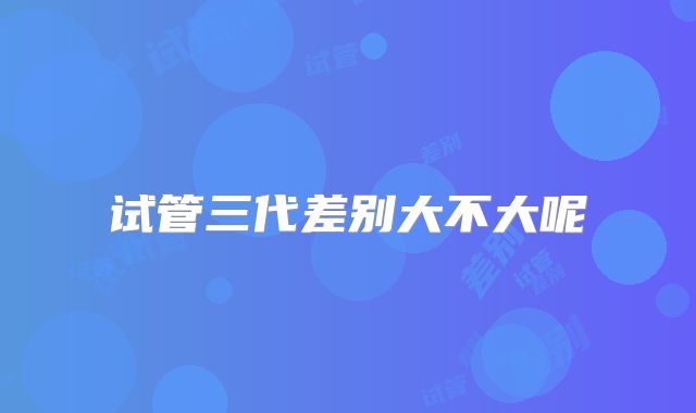 试管三代差别大不大呢