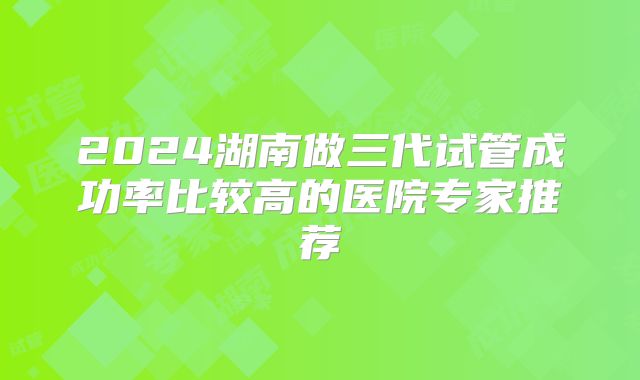 2024湖南做三代试管成功率比较高的医院专家推荐