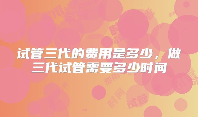 试管三代的费用是多少，做三代试管需要多少时间