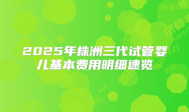2025年株洲三代试管婴儿基本费用明细速览