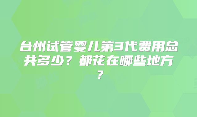 台州试管婴儿第3代费用总共多少？都花在哪些地方？