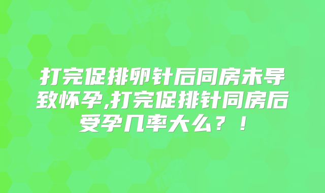 打完促排卵针后同房未导致怀孕,打完促排针同房后受孕几率大么？！
