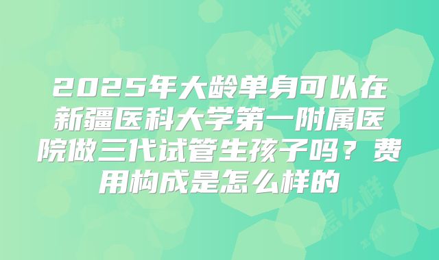 2025年大龄单身可以在新疆医科大学第一附属医院做三代试管生孩子吗?费用构成是怎么样的