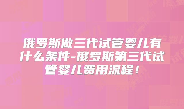 俄罗斯做三代试管婴儿有什么条件-俄罗斯第三代试管婴儿费用流程！