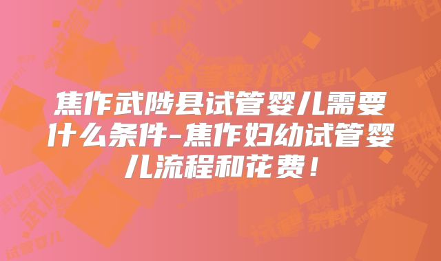 焦作武陟县试管婴儿需要什么条件-焦作妇幼试管婴儿流程和花费!