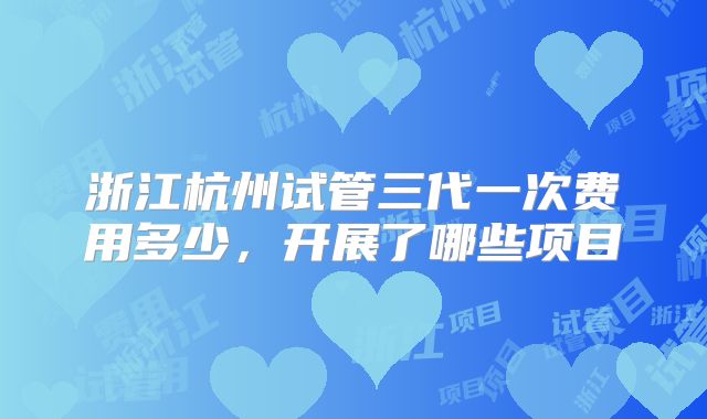 浙江杭州试管三代一次费用多少，开展了哪些项目