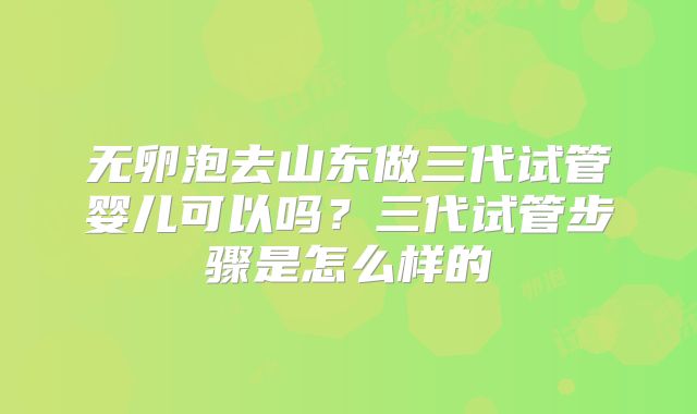无卵泡去山东做三代试管婴儿可以吗?三代试管步骤是怎么样的