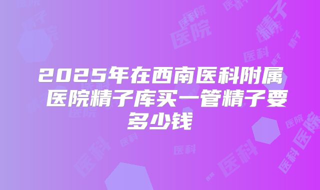2025年在西南医科附属 医院精子库买一管精子要多少钱