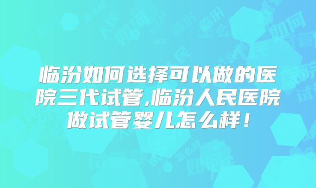 临汾如何选择可以做的医院三代试管,临汾人民医院做试管婴儿怎么样！