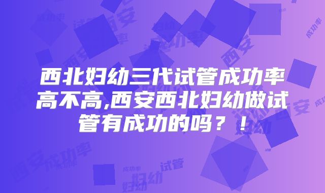 西北妇幼三代试管成功率高不高,西安西北妇幼做试管有成功的吗？！