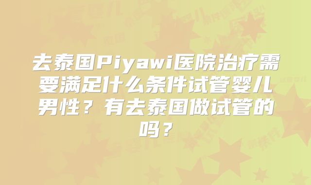 去泰国Piyawi医院治疗需要满足什么条件试管婴儿男性？有去泰国做试管的吗？