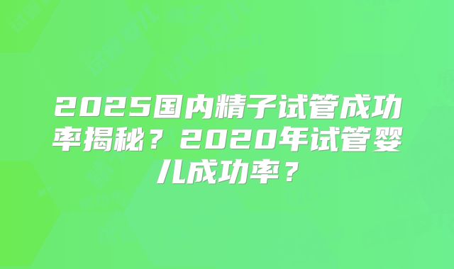 2025国内精子试管成功率揭秘?2020年试管婴儿成功率?