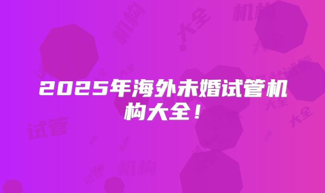 2025年海外未婚试管机构大全!