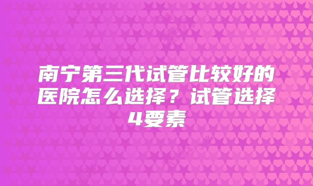 南宁第三代试管比较好的医院怎么选择?试管选择4要素