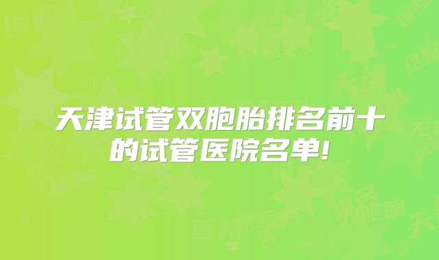天津试管双胞胎排名前十的试管医院名单!
