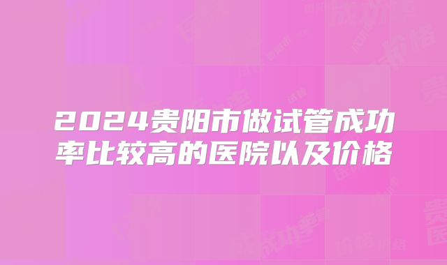 2024贵阳市做试管成功率比较高的医院以及价格