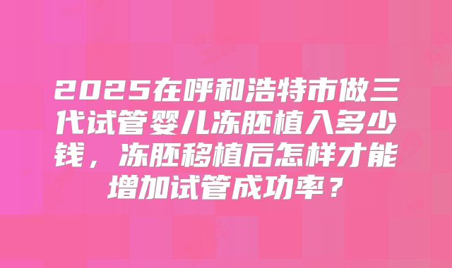 2025在呼和浩特市做三代试管婴儿冻胚植入多少钱，冻胚移植后怎样才能增加试管成功率？