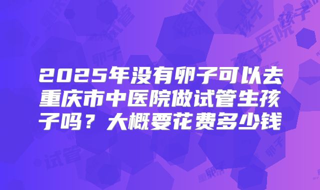 2025年没有卵子可以去重庆市中医院做试管生孩子吗？大概要花费多少钱