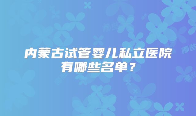 内蒙古试管婴儿私立医院有哪些名单？