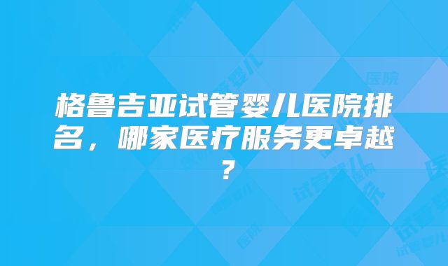 格鲁吉亚试管婴儿医院排名,哪家医疗服务更卓越?