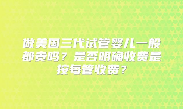 做美国三代试管婴儿一般都贵吗？是否明确收费是按每管收费？
