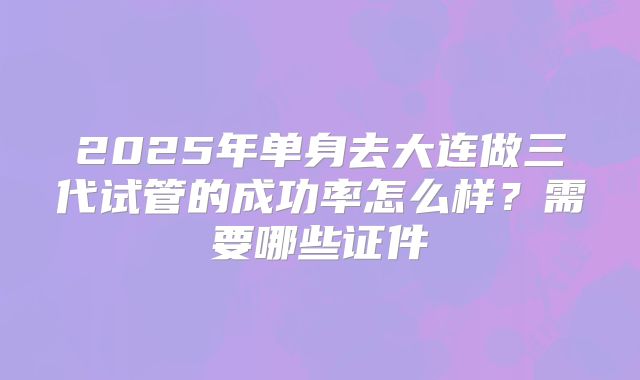 2025年单身去大连做三代试管的成功率怎么样?需要哪些证件