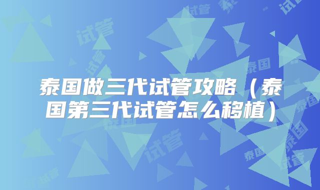 泰国做三代试管攻略（泰国第三代试管怎么移植）