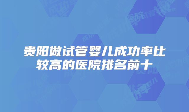 贵阳做试管婴儿成功率比较高的医院排名前十