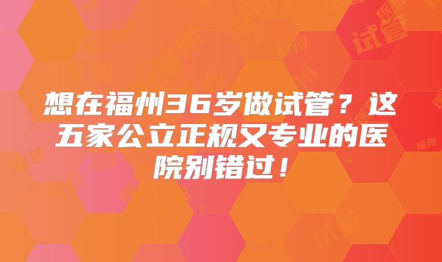 想在福州36岁做试管?这五家公立正规又专业的医院别错过!