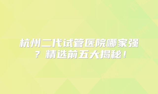 杭州二代试管医院哪家强？精选前五大揭秘！
