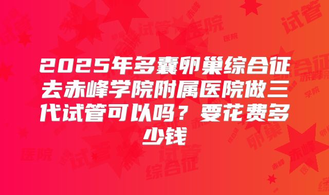 2025年多囊卵巢综合征去赤峰学院附属医院做三代试管可以吗？要花费多少钱