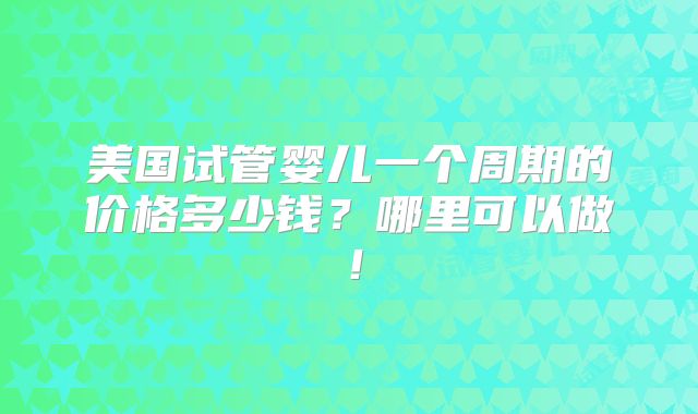 美国试管婴儿一个周期的价格多少钱？哪里可以做！