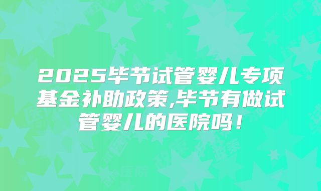 2025毕节试管婴儿专项基金补助政策,毕节有做试管婴儿的医院吗！