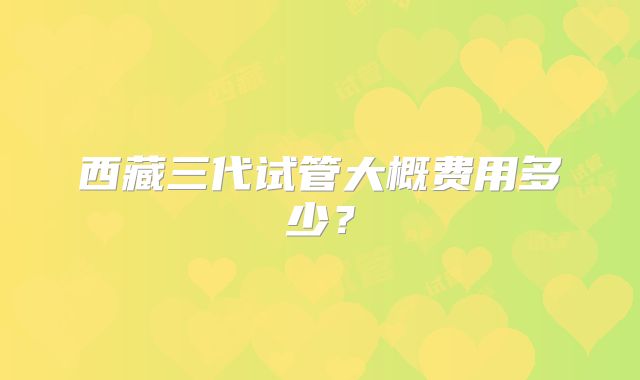 西藏三代试管大概费用多少？