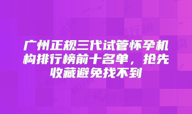 广州正规三代试管怀孕机构排行榜前十名单，抢先收藏避免找不到