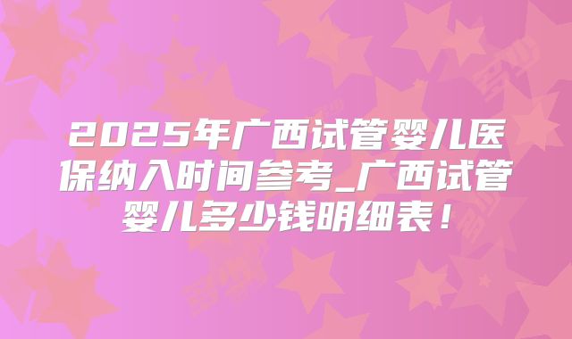 2025年广西试管婴儿医保纳入时间参考_广西试管婴儿多少钱明细表！