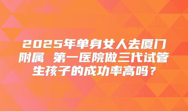 2025年单身女人去厦门附属 第一医院做三代试管生孩子的成功率高吗？