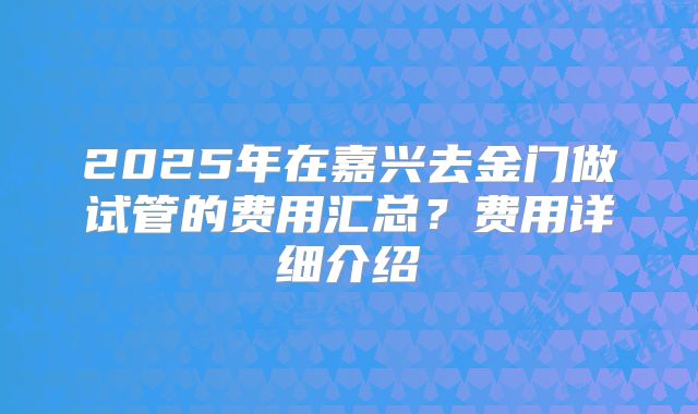 2025年在嘉兴去金门做试管的费用汇总?费用详细介绍