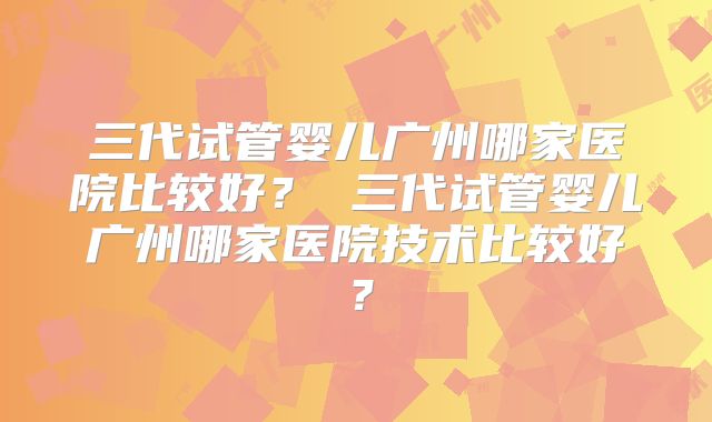 三代试管婴儿广州哪家医院比较好？ 三代试管婴儿广州哪家医院技术比较好？