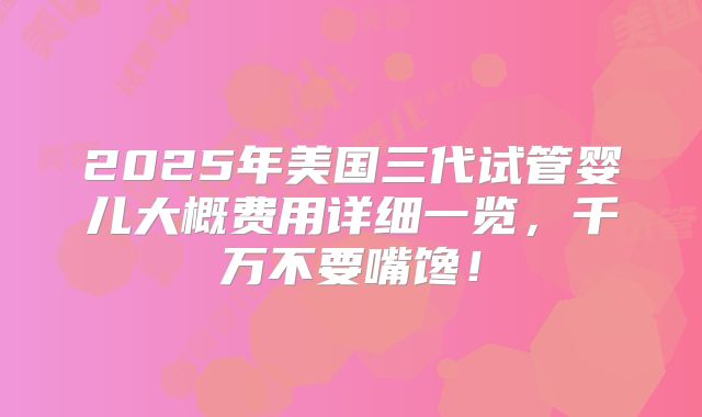 2025年美国三代试管婴儿大概费用详细一览，千万不要嘴馋！