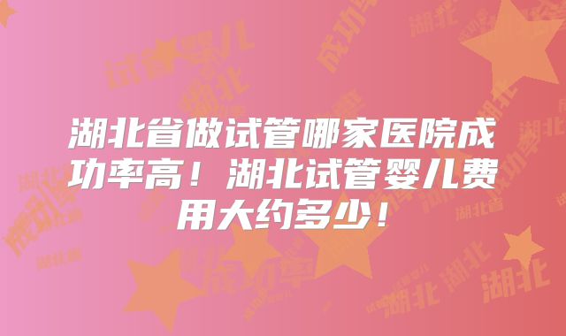 湖北省做试管哪家医院成功率高！湖北试管婴儿费用大约多少！