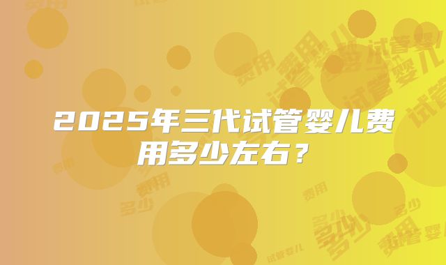 2025年三代试管婴儿费用多少左右?