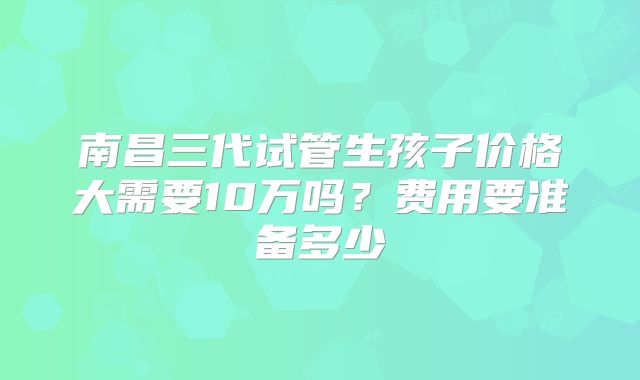 南昌三代试管生孩子价格大需要10万吗？费用要准备多少