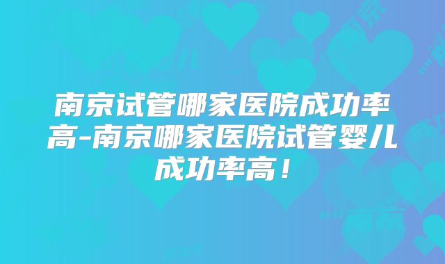 南京试管哪家医院成功率高-南京哪家医院试管婴儿成功率高!