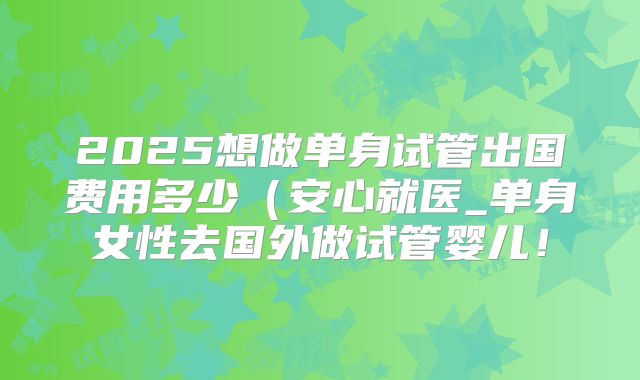 2025想做单身试管出国费用多少(安心就医_单身女性去国外做试管婴儿!