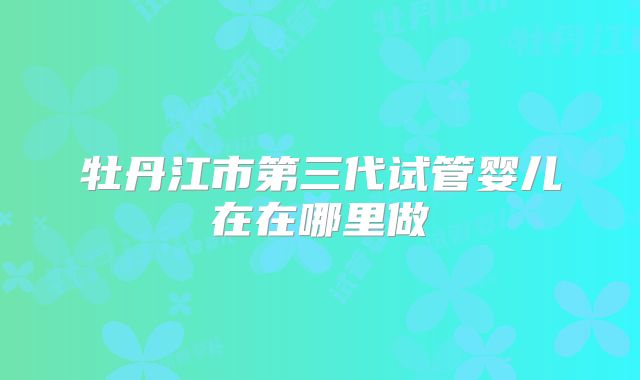 牡丹江市第三代试管婴儿在在哪里做