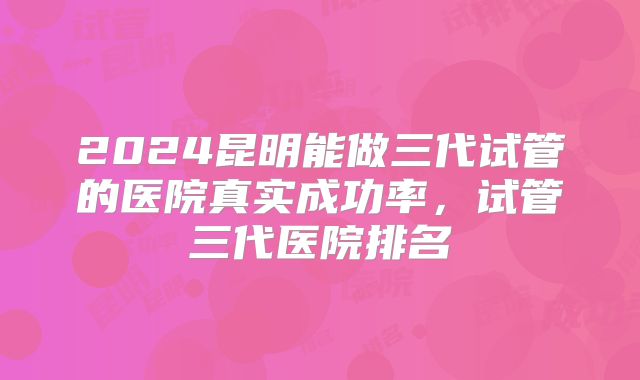 2024昆明能做三代试管的医院真实成功率,试管三代医院排名
