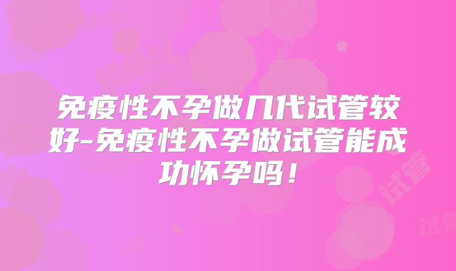 免疫性不孕做几代试管较好-免疫性不孕做试管能成功怀孕吗！
