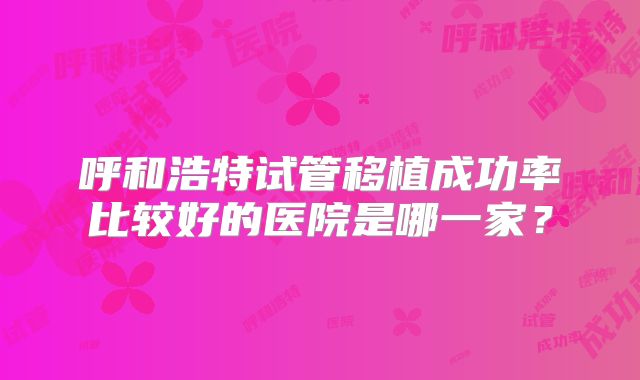 呼和浩特试管移植成功率比较好的医院是哪一家?